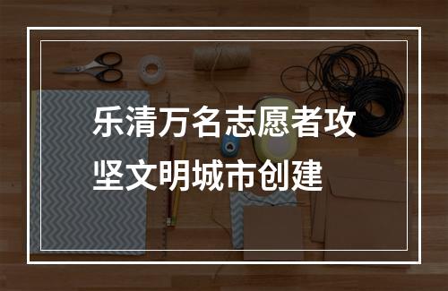 乐清万名志愿者攻坚文明城市创建