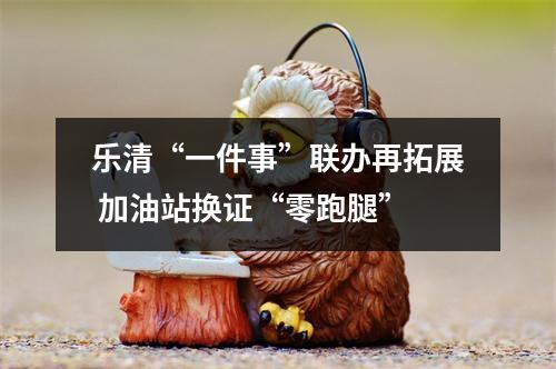 乐清“一件事”联办再拓展 加油站换证“零跑腿”