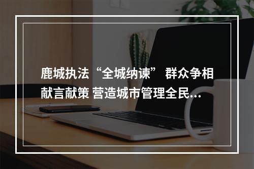 鹿城执法“全城纳谏” 群众争相献言献策 营造城市管理全民共建共管共享氛围