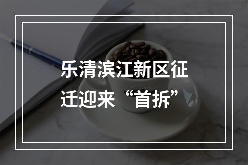 乐清滨江新区征迁迎来“首拆”