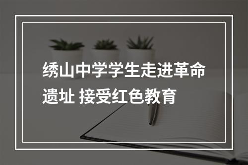 绣山中学学生走进革命遗址 接受红色教育