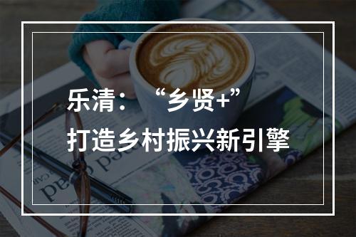 乐清：“乡贤+” 打造乡村振兴新引擎