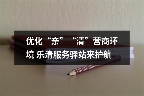 优化“亲”“清”营商环境 乐清服务驿站来护航