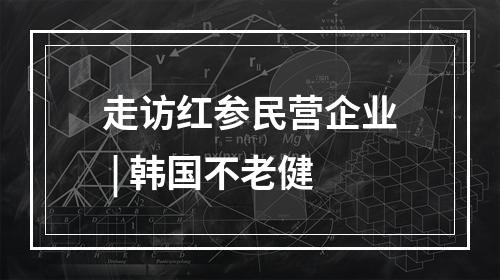 走访红参民营企业 | 韩国不老健