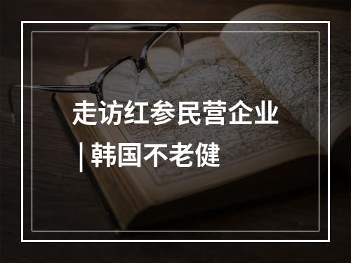 走访红参民营企业 | 韩国不老健