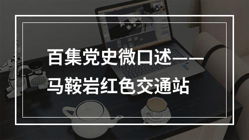 百集党史微口述——马鞍岩红色交通站