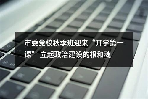 市委党校秋季班迎来“开学第一课” 立起政治建设的根和魂