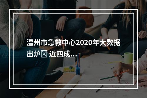 温州市急救中心2020年大数据出炉​ 近四成急救病例是意外伤害