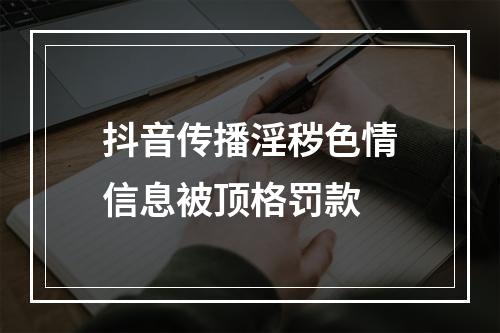 抖音传播淫秽色情信息被顶格罚款