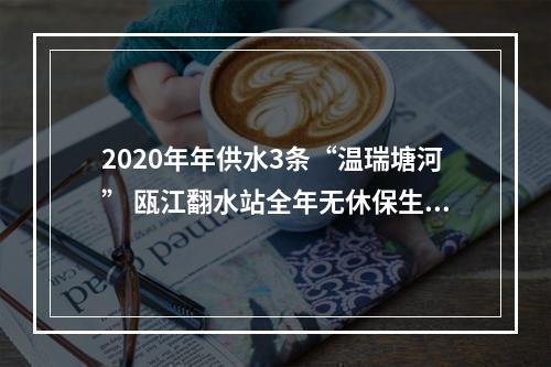 2020年年供水3条“温瑞塘河” 瓯江翻水站全年无休保生态保供水