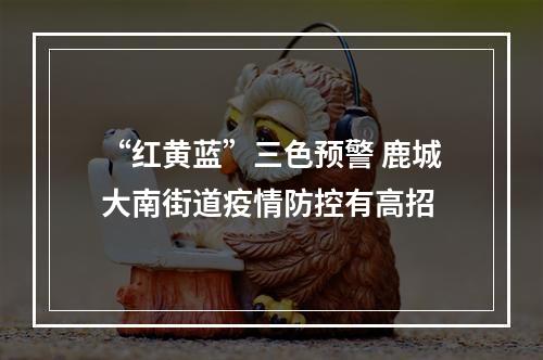 “红黄蓝”三色预警 鹿城大南街道疫情防控有高招