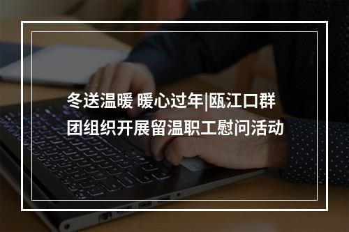 冬送温暖 暖心过年|瓯江口群团组织开展留温职工慰问活动