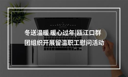 冬送温暖 暖心过年|瓯江口群团组织开展留温职工慰问活动