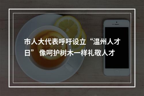 市人大代表呼吁设立“温州人才日” 像呵护树木一样礼敬人才