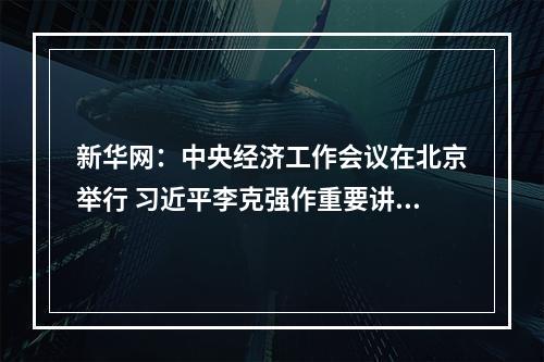 新华网：中央经济工作会议在北京举行 习近平李克强作重要讲话