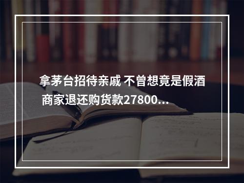 拿茅台招待亲戚 不曾想竟是假酒 商家退还购货款27800元 并赔偿消费者22200元