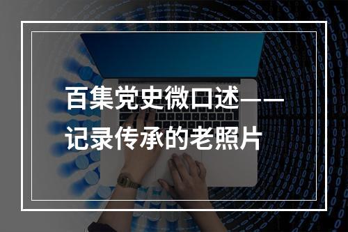 百集党史微口述——记录传承的老照片