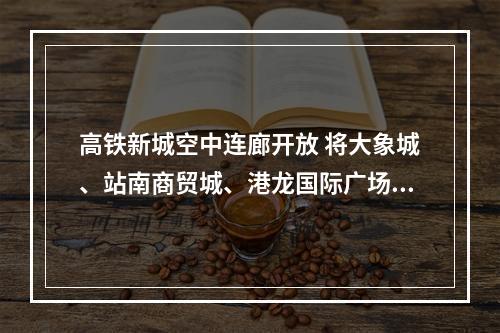 高铁新城空中连廊开放 将大象城、站南商贸城、港龙国际广场、君廷大酒店“连成线”
