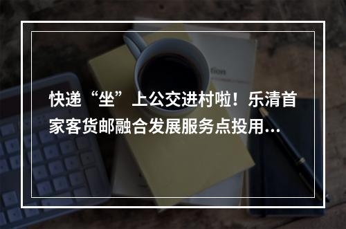 快递“坐”上公交进村啦！乐清首家客货邮融合发展服务点投用~