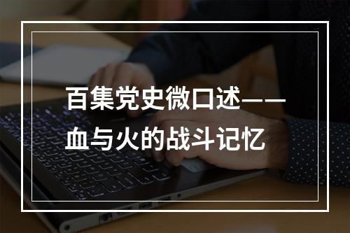 百集党史微口述——血与火的战斗记忆