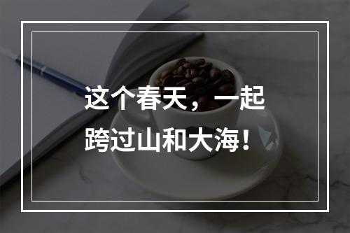 这个春天，一起跨过山和大海！