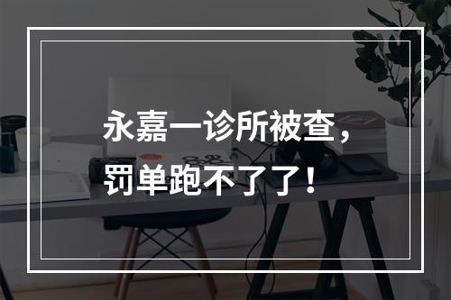 永嘉一诊所被查，罚单跑不了了！