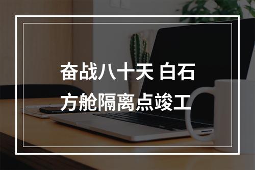 奋战八十天 白石方舱隔离点竣工