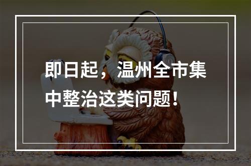 即日起，温州全市集中整治这类问题！