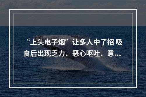 “上头电子烟”让多人中了招 吸食后出现乏力、恶心呕吐、意识模糊等症状