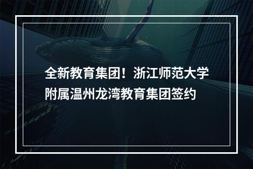 全新教育集团！浙江师范大学附属温州龙湾教育集团签约