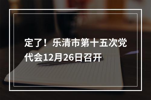 定了！乐清市第十五次党代会12月26日召开