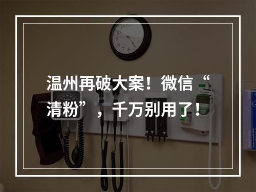 温州再破大案！微信“清粉”，千万别用了！