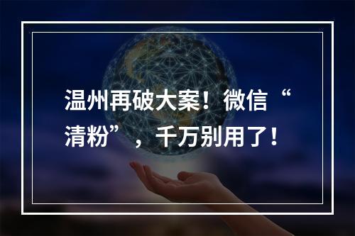 温州再破大案！微信“清粉”，千万别用了！