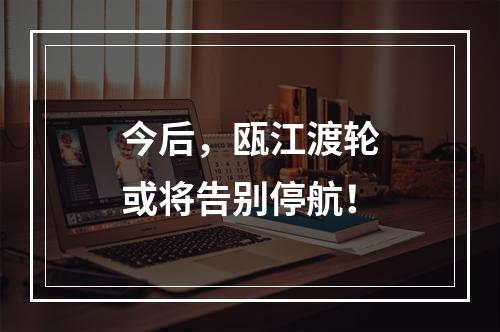 今后，瓯江渡轮或将告别停航！