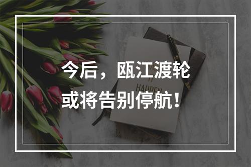今后，瓯江渡轮或将告别停航！