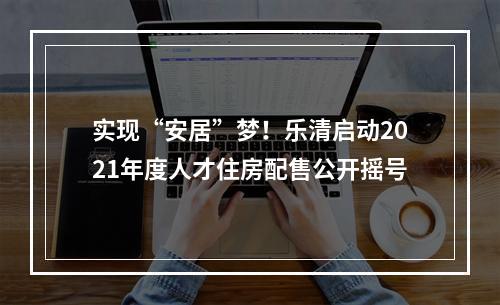实现“安居”梦！乐清启动2021年度人才住房配售公开摇号