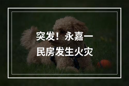 突发！永嘉一民房发生火灾