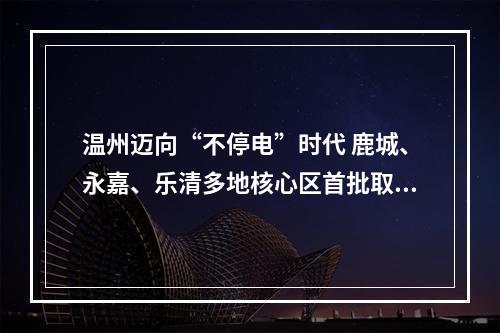 温州迈向“不停电”时代 鹿城、永嘉、乐清多地核心区首批取消计划停电