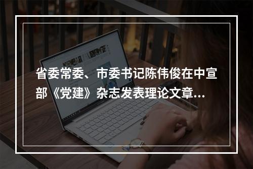 省委常委、市委书记陈伟俊在中宣部《党建》杂志发表理论文章：在开启新征程中续写新时代温州创新史