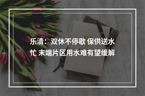 乐清：双休不停歇 保供送水忙 末端片区用水难有望缓解