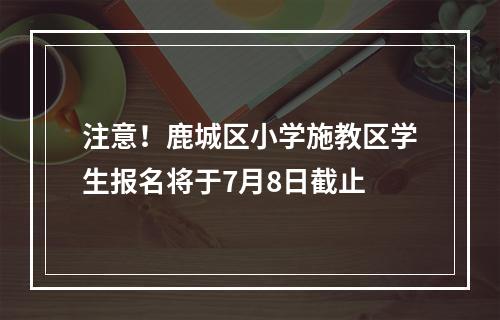注意！鹿城区小学施教区学生报名将于7月8日截止