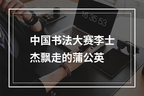 中国书法大赛李士杰飘走的蒲公英