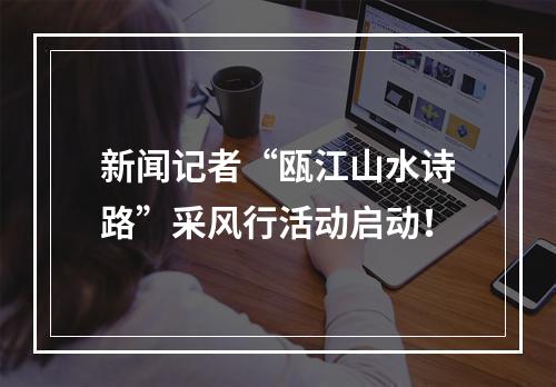 新闻记者“瓯江山水诗路”采风行活动启动！