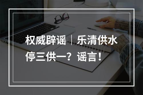权威辟谣｜乐清供水停三供一？谣言！