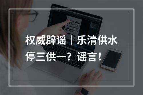 权威辟谣｜乐清供水停三供一？谣言！