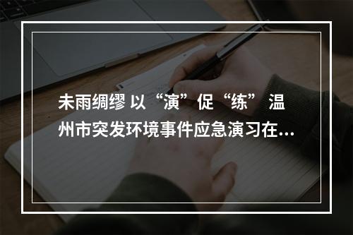 未雨绸缪 以“演”促“练” 温州市突发环境事件应急演习在乐举行