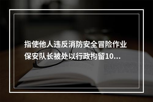 指使他人违反消防安全冒险作业 保安队长被处以行政拘留10日