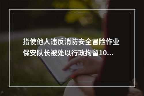 指使他人违反消防安全冒险作业 保安队长被处以行政拘留10日