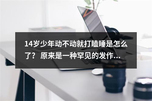 14岁少年动不动就打瞌睡是怎么了？ 原来是一种罕见的发作性睡病在作怪 目前尚无法根治
