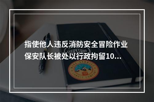 指使他人违反消防安全冒险作业 保安队长被处以行政拘留10日